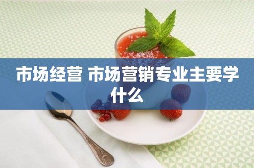 市场经营 市场营销专业主要学什么
