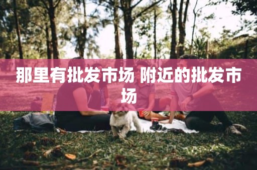 那里有批发市场 附近的批发市场