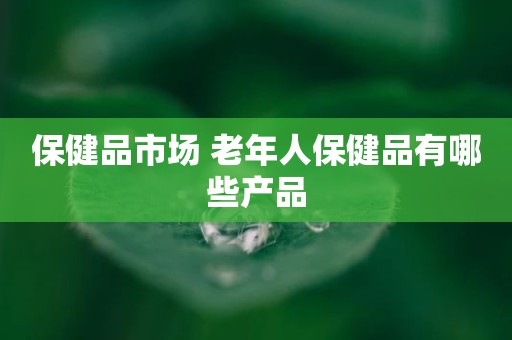 保健品市场 老年人保健品有哪些产品