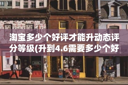 淘宝多少个好评才能升动态评分等级(升到4.6需要多少个好评)