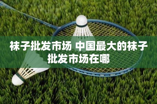 袜子批发市场 中国最大的袜子批发市场在哪
