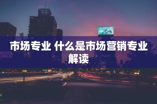 市场专业 什么是市场营销专业解读