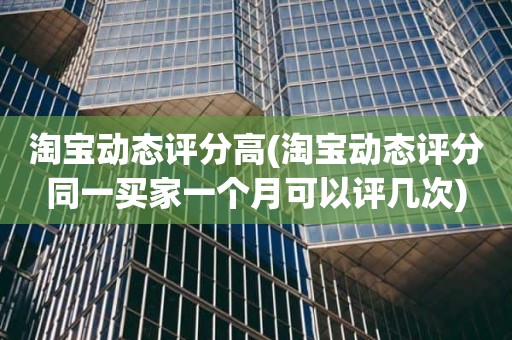 淘宝动态评分高(淘宝动态评分同一买家一个月可以评几次)
