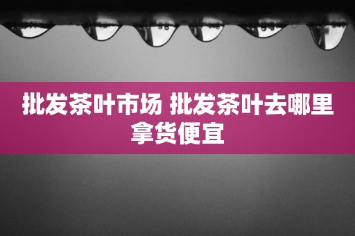 批发茶叶市场 批发茶叶去哪里拿货便宜