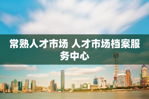 常熟人才市场 人才市场档案服务中心