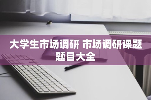 大学生市场调研 市场调研课题题目大全