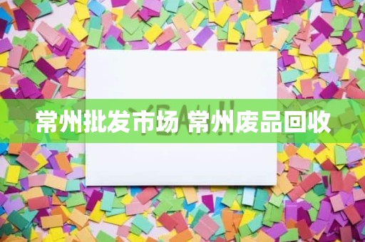 常州批发市场 常州废品回收