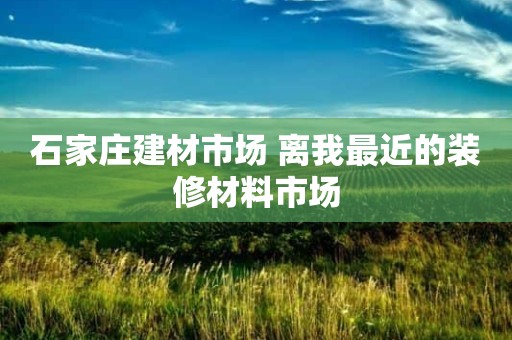 石家庄建材市场 离我最近的装修材料市场