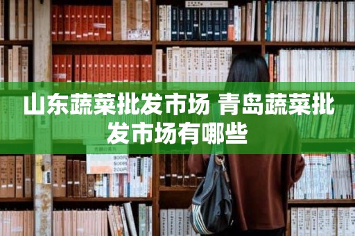 山东蔬菜批发市场 青岛蔬菜批发市场有哪些