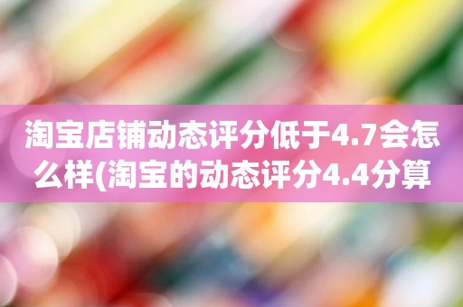 淘宝店铺动态评分低于4.7会怎么样(淘宝的动态评分4.4分算不算是很低的分)