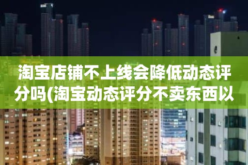 淘宝店铺不上线会降低动态评分吗(淘宝动态评分不卖东西以后会不会变成5.0还是0呢)