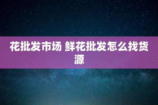 花批发市场 鲜花批发怎么找货源