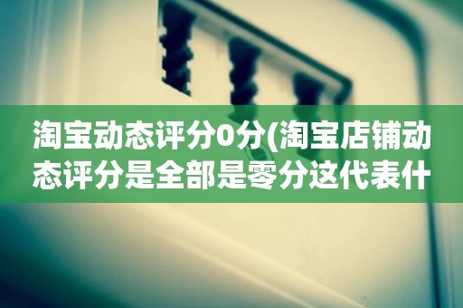 淘宝动态评分0分(淘宝店铺动态评分是全部是零分这代表什么意思)