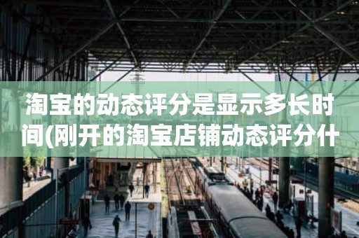 淘宝的动态评分是显示多长时间(刚开的淘宝店铺动态评分什么时候开始显示)