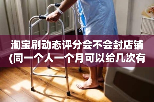 淘宝刷动态评分会不会封店铺(同一个人一个月可以给几次有效5星)