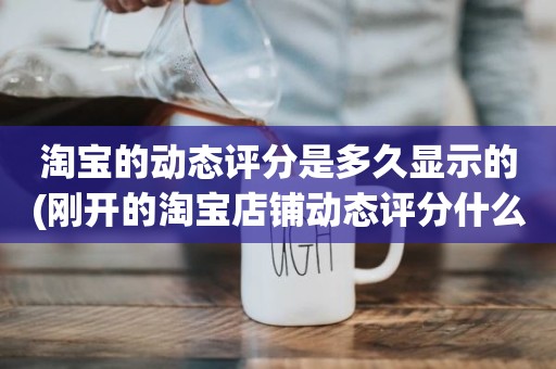 淘宝的动态评分是多久显示的(刚开的淘宝店铺动态评分什么时候开始显示)