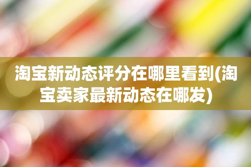 淘宝新动态评分在哪里看到(淘宝卖家最新动态在哪发)