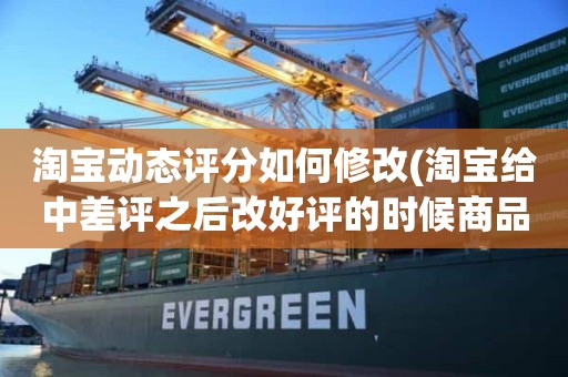 淘宝动态评分如何修改(淘宝给中差评之后改好评的时候商品的动态评分能改吗)