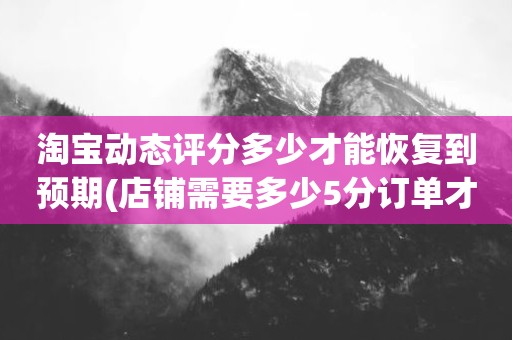 淘宝动态评分多少才能恢复到预期(店铺需要多少5分订单才能恢复到预期值。)
