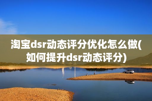 淘宝dsr动态评分优化怎么做(如何提升dsr动态评分)