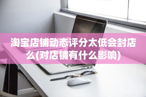 淘宝店铺动态评分太低会封店么(对店铺有什么影响)