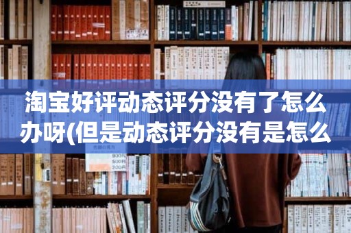 淘宝好评动态评分没有了怎么办呀(但是动态评分没有是怎么回事)