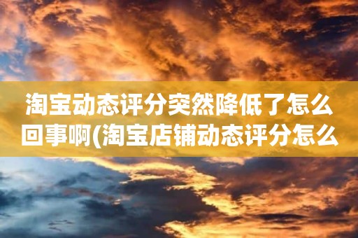 淘宝动态评分突然降低了怎么回事啊(淘宝店铺动态评分怎么越来越低)