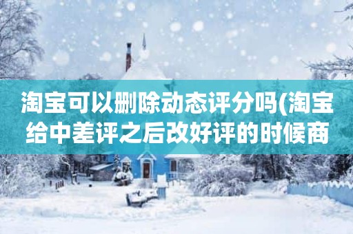 淘宝可以删除动态评分吗(淘宝给中差评之后改好评的时候商品的动态评分能改吗)