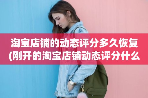 淘宝店铺的动态评分多久恢复(刚开的淘宝店铺动态评分什么时候开始显示)