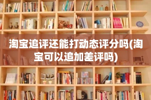 淘宝追评还能打动态评分吗(淘宝可以追加差评吗)