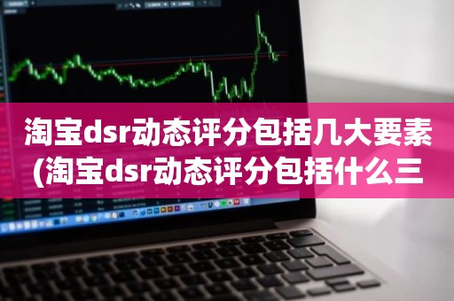 淘宝dsr动态评分包括几大要素(淘宝dsr动态评分包括什么三大要素)