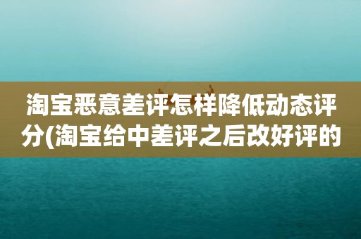 淘宝恶意差评怎样降低动态评分(淘宝给中差评之后改好评的时候商品的动态评分能改吗)