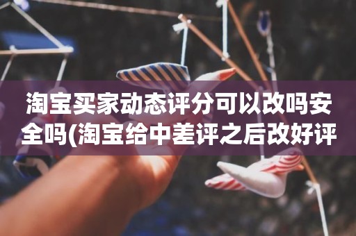 淘宝买家动态评分可以改吗安全吗(淘宝给中差评之后改好评的时候商品的动态评分能改吗)