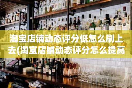 淘宝店铺动态评分低怎么刷上去(淘宝店铺动态评分怎么提高)