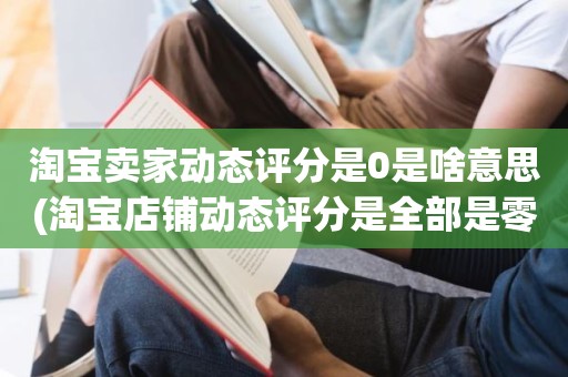 淘宝卖家动态评分是0是啥意思(淘宝店铺动态评分是全部是零分这代表什么意思)