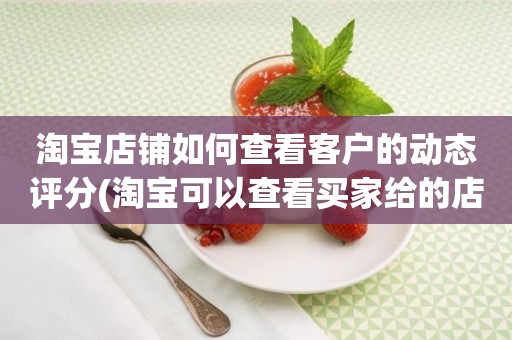 淘宝店铺如何查看客户的动态评分(淘宝可以查看买家给的店铺动态评分吗)