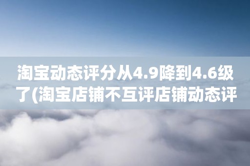 淘宝动态评分从4.9降到4.6级了(淘宝店铺不互评店铺动态评分就不下降了吧)