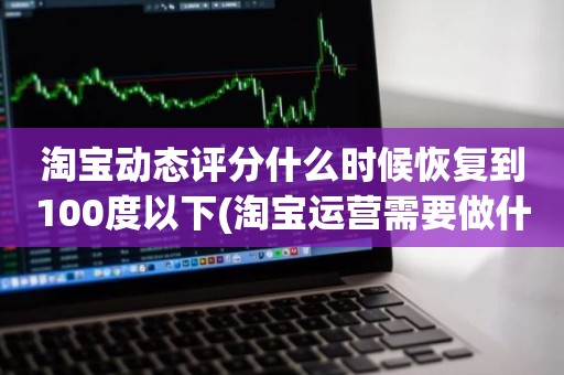 淘宝动态评分什么时候恢复到100度以下(淘宝运营需要做什么每天的工作内容有哪些)