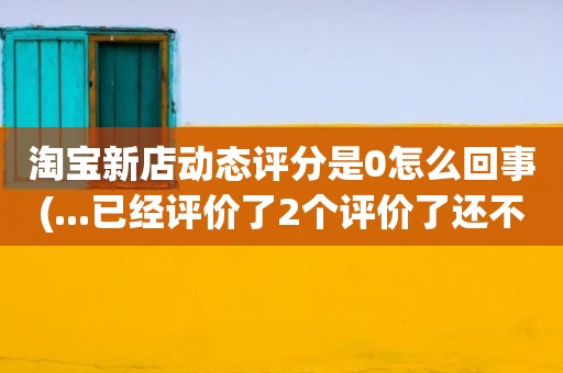 淘宝新店动态评分是0怎么回事(...已经评价了2个评价了还不显示动态评分是怎么回事)