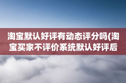 淘宝默认好评有动态评分吗(淘宝买家不评价系统默认好评后会有店铺动态评分么)